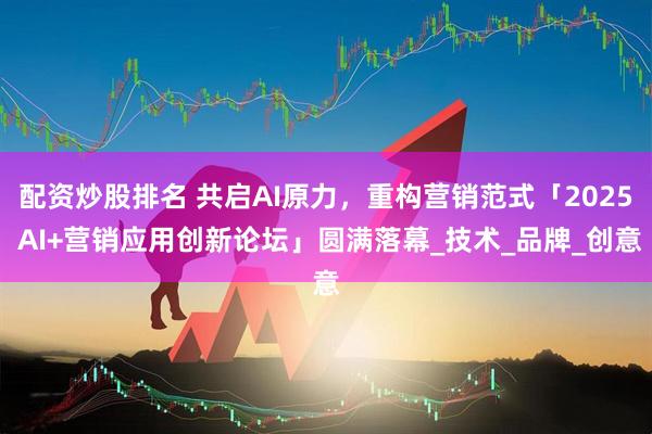 配资炒股排名 共启AI原力，重构营销范式「2025 AI+营销应用创新论坛」圆满落幕_技术_品牌_创意