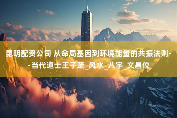 昆明配资公司 从命局基因到环境能量的共振法则--当代道士王子疏_风水_八字_文昌位