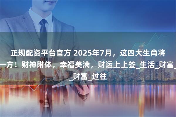 正规配资平台官方 2025年7月，这四大生肖将富甲一方！财神附体，幸福美满，财运上上签_生活_财富_过往