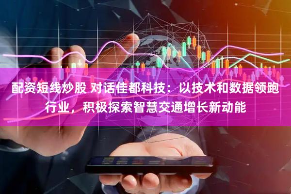 配资短线炒股 对话佳都科技：以技术和数据领跑行业，积极探索智慧交通增长新动能