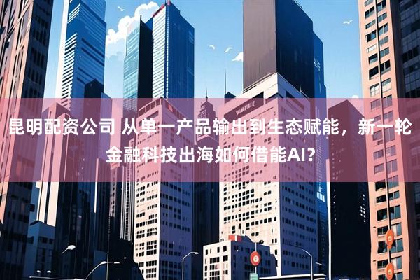 昆明配资公司 从单一产品输出到生态赋能，新一轮金融科技出海如何借能AI？