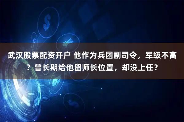 武汉股票配资开户 他作为兵团副司令，军级不高？曾长期给他留师长位置，却没上任？