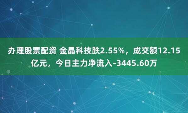 办理股票配资 金晶科技跌2.55%,成交额12.15亿元,今日主力净流入-3445.60万